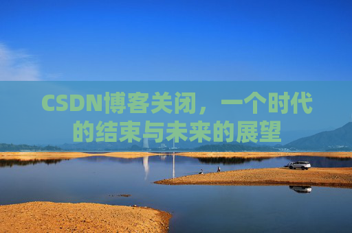 CSDN博客关闭，一个时代的结束与未来的展望